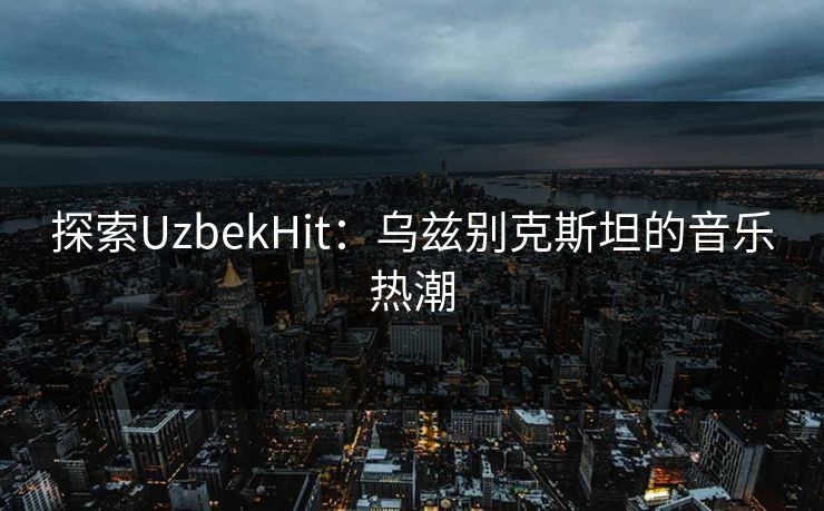探索UzbekHit：乌兹别克斯坦的音乐热潮