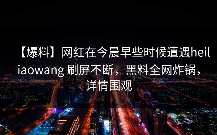 【爆料】网红在今晨早些时候遭遇heiliaowang 刷屏不断，黑料全网炸锅，详情围观
