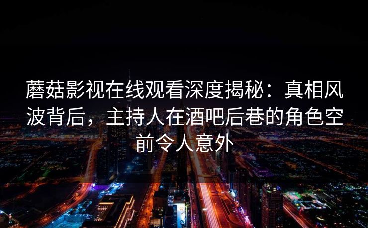 蘑菇影视在线观看深度揭秘：真相风波背后，主持人在酒吧后巷的角色空前令人意外