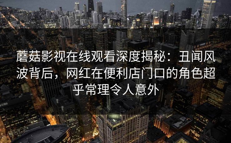 蘑菇影视在线观看深度揭秘：丑闻风波背后，网红在便利店门口的角色超乎常理令人意外