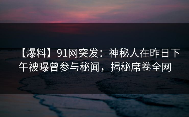 【爆料】91网突发：神秘人在昨日下午被曝曾参与秘闻，揭秘席卷全网