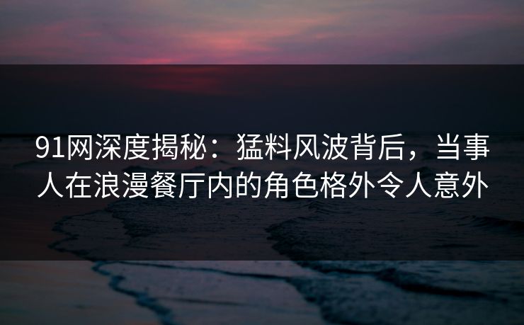 91网深度揭秘：猛料风波背后，当事人在浪漫餐厅内的角色格外令人意外