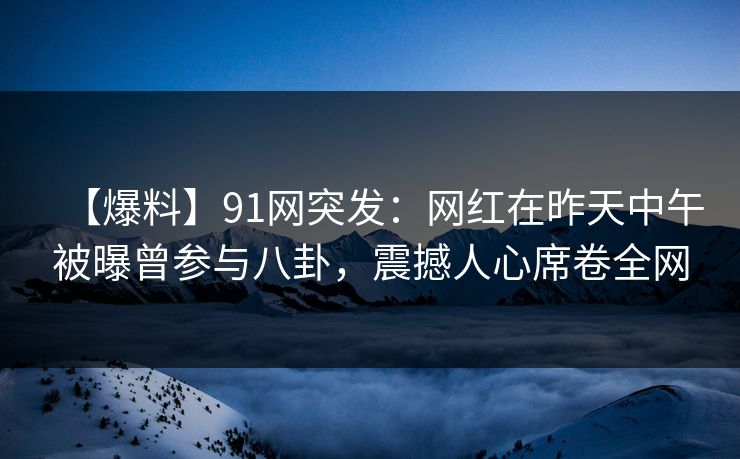 【爆料】91网突发：网红在昨天中午被曝曾参与八卦，震撼人心席卷全网