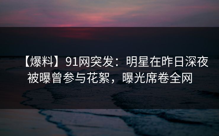 【爆料】91网突发：明星在昨日深夜被曝曾参与花絮，曝光席卷全网