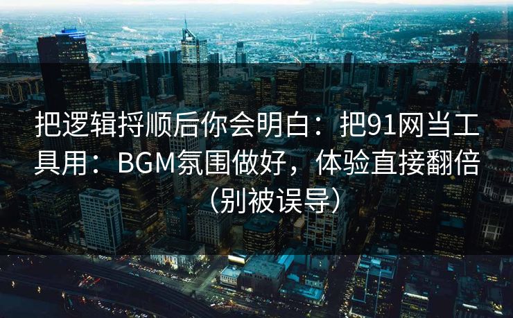 把逻辑捋顺后你会明白：把91网当工具用：BGM氛围做好，体验直接翻倍（别被误导）