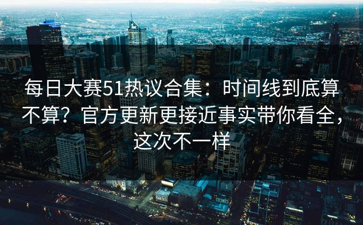 每日大赛51热议合集：时间线到底算不算？官方更新更接近事实带你看全，这次不一样