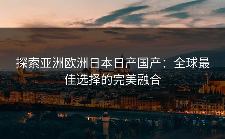 探索亚洲欧洲日本日产国产：全球最佳选择的完美融合
