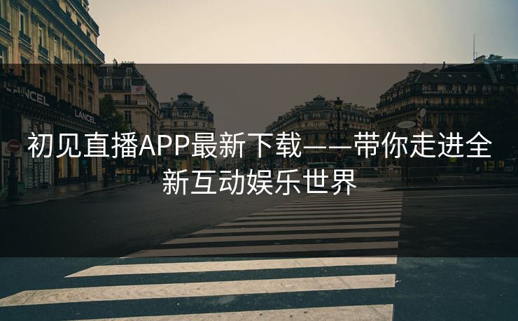 初见直播APP最新下载——带你走进全新互动娱乐世界 初见直播APP最新下载——带你走进全新互动娱乐世界