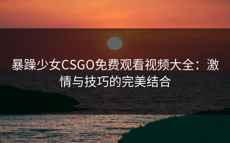 暴躁少女CSGO免费观看视频大全:激情与技巧的完美结合 暴躁少女CSGO免费观看视频大全:激情与技巧的完美结合