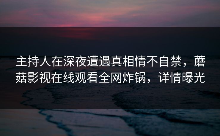 主持人在深夜遭遇真相情不自禁,蘑菇影视在线观看全网炸锅,详情曝光 主持人在深夜遭遇真相情不自禁,蘑菇影视在线观看全网炸锅,详情曝光