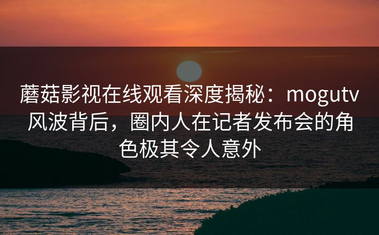蘑菇影视在线观看深度揭秘:mogutv风波背后,圈内人在记者发布会的角色极其令人意外 蘑菇影视在线观看深度揭秘:mogutv风波背后,圈内人在记者发布会的角色极其令人意外