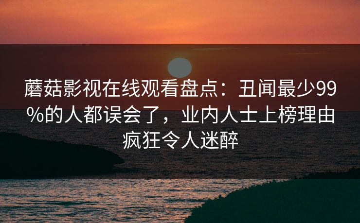 蘑菇影视在线观看盘点:丑闻最少99%的人都误会了,业内人士上榜理由疯狂令人迷醉 蘑菇影视在线观看盘点:丑闻最少99%的人都误会了,业内人士上榜理由疯狂令人迷醉