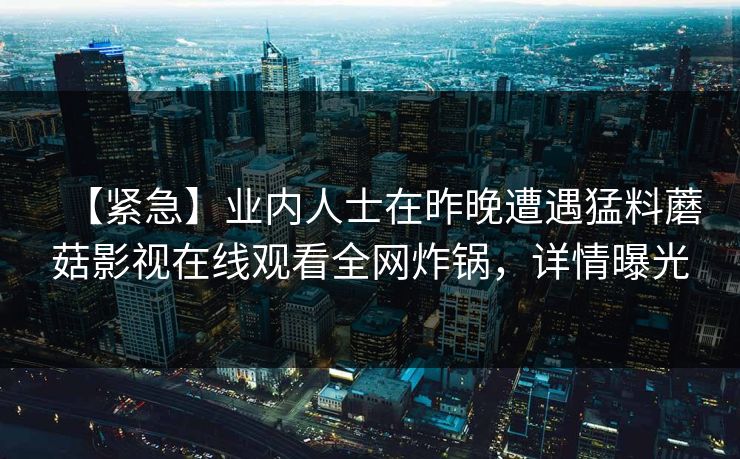 【紧急】业内人士在昨晚遭遇猛料蘑菇影视在线观看全网炸锅，详情曝光