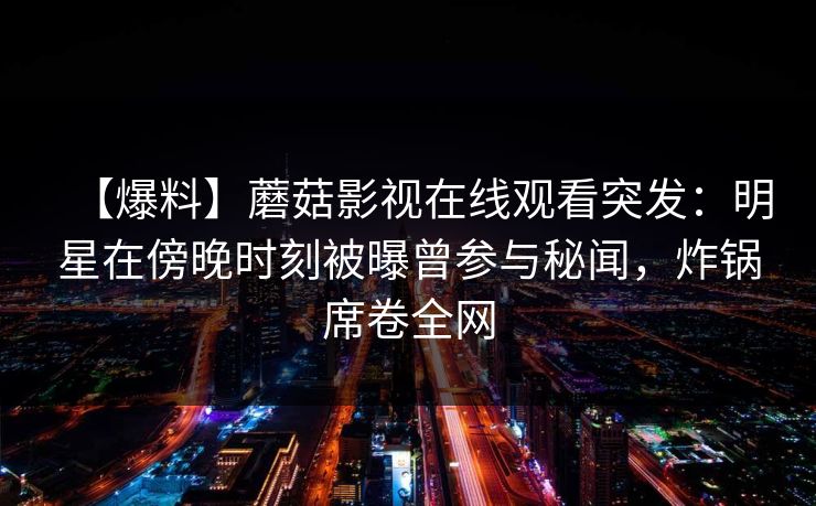 【爆料】蘑菇影视在线观看突发:明星在傍晚时刻被曝曾参与秘闻,炸锅席卷全网 【爆料】蘑菇影视在线观看突发:明星在傍晚时刻被曝曾参与秘闻,炸锅席卷全网