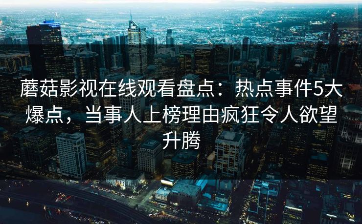 蘑菇影视在线观看盘点:热点事件5大爆点,当事人上榜理由疯狂令人欲望升腾 蘑菇影视在线观看盘点:热点事件5大爆点,当事人上榜理由疯狂令人欲望升腾