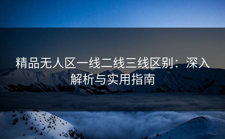 精品无人区一线二线三线区别:深入解析与实用指南 精品无人区一线二线三线区别:深入解析与实用指南