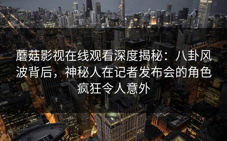 蘑菇影视在线观看深度揭秘:八卦风波背后,神秘人在记者发布会的角色疯狂令人意外 蘑菇影视在线观看深度揭秘:八卦风波背后,神秘人在记者发布会的角色疯狂令人意外
