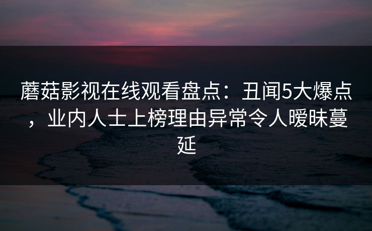 蘑菇影视在线观看盘点:丑闻5大爆点,业内人士上榜理由异常令人暧昧蔓延 蘑菇影视在线观看盘点:丑闻5大爆点,业内人士上榜理由异常令人暧昧蔓延