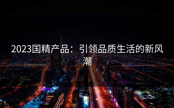 2023国精产品:引领品质生活的新风潮 2023国精产品:引领品质生活的新风潮