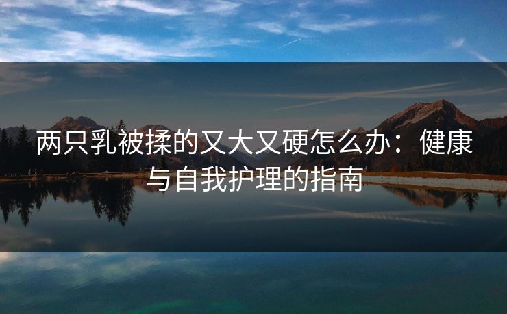 两只乳被揉的又大又硬怎么办:健康与自我护理的指南 两只乳被揉的又大又硬怎么办:健康与自我护理的指南