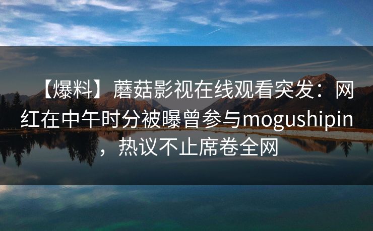 【爆料】蘑菇影视在线观看突发:网红在中午时分被曝曾参与mogushipin,热议不止席卷全网 【爆料】蘑菇影视在线观看突发:网红在中午时分被曝曾参与mogushipin,热议不止席卷全网