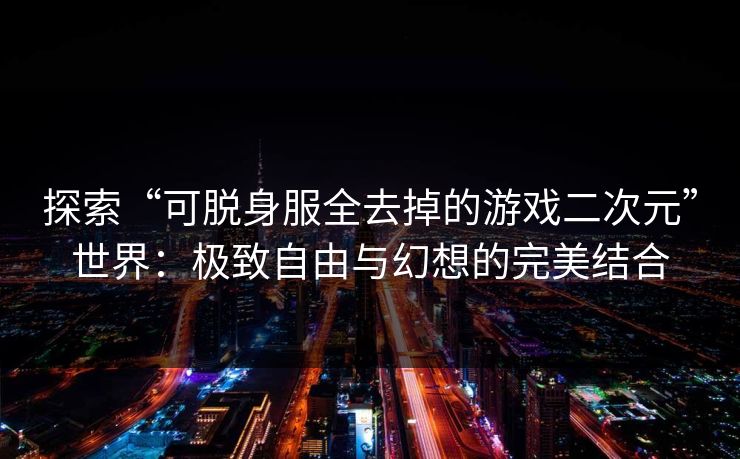 探索“可脱身服全去掉的游戏二次元”世界：极致自由与幻想的完美结合