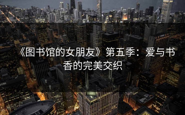 《图书馆的女朋友》第五季:爱与书香的完美交织 《图书馆的女朋友》第五季:爱与书香的完美交织