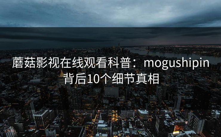 蘑菇影视在线观看科普:mogushipin背后10个细节真相 蘑菇影视在线观看科普:mogushipin背后10个细节真相