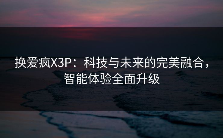换爱疯X3P:科技与未来的完美融合,智能体验全面升级 换爱疯X3P:科技与未来的完美融合,智能体验全面升级