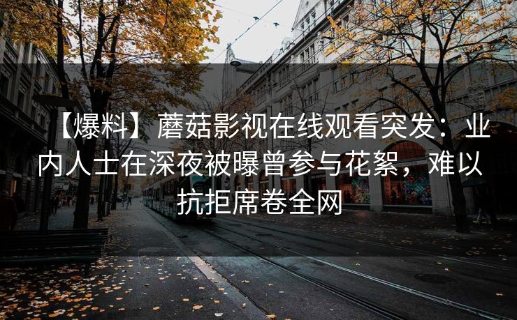 【爆料】蘑菇影视在线观看突发:业内人士在深夜被曝曾参与花絮,难以抗拒席卷全网 【爆料】蘑菇影视在线观看突发:业内人士在深夜被曝曾参与花絮,难以抗拒席卷全网