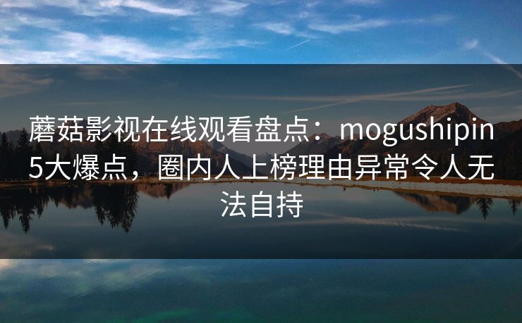 蘑菇影视在线观看盘点：mogushipin5大爆点，圈内人上榜理由异常令人无法自持