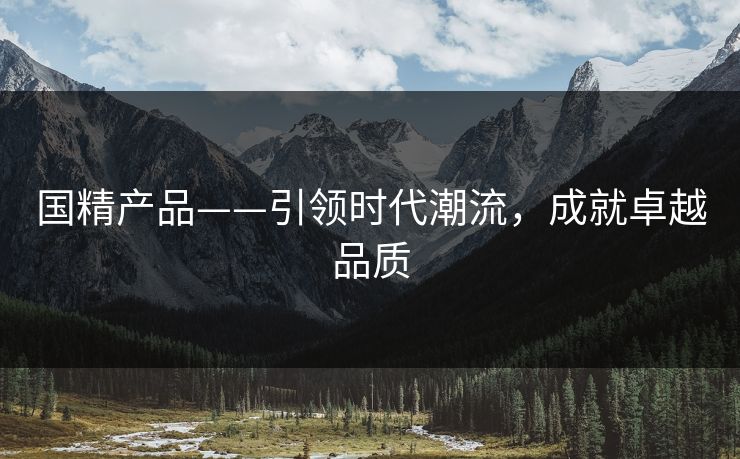 国精产品——引领时代潮流,成就卓越品质 国精产品——引领时代潮流,成就卓越品质
