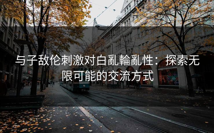 与子敌伦刺激对白亂輪亂性:探索无限可能的交流方式 与子敌伦刺激对白亂輪亂性:探索无限可能的交流方式
