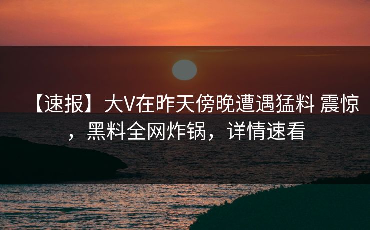 【速报】大V在昨天傍晚遭遇猛料 震惊，黑料全网炸锅，详情速看