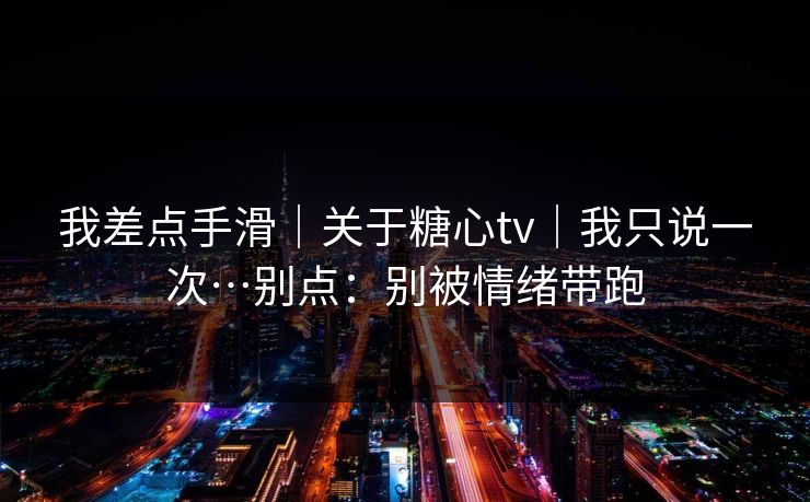 我差点手滑｜关于糖心tv｜我只说一次…别点：别被情绪带跑