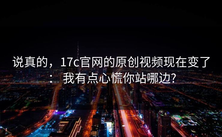 说真的，17c官网的原创视频现在变了： 我有点心慌你站哪边?