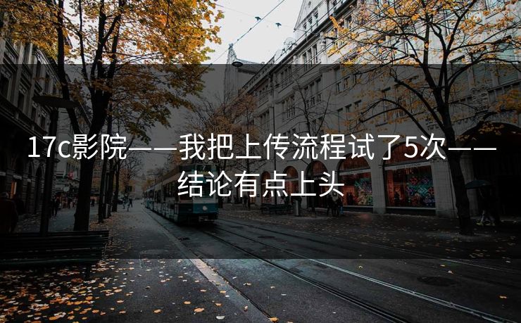 17c影院——我把上传流程试了5次——结论有点上头 17c影院——我把上传流程试了5次——结论有点上头