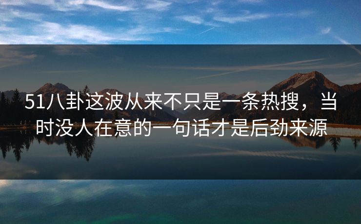 51八卦这波从来不只是一条热搜，当时没人在意的一句话才是后劲来源