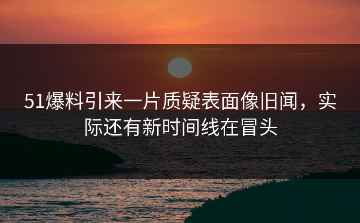 51爆料引来一片质疑表面像旧闻，实际还有新时间线在冒头