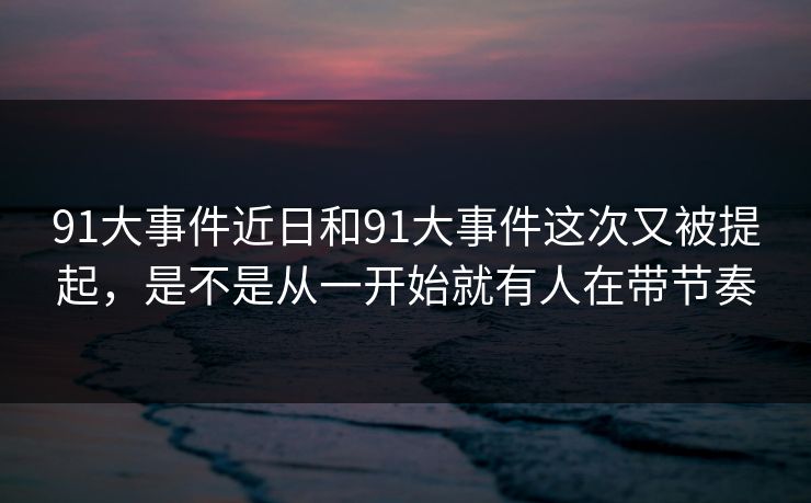 91大事件近日和91大事件这次又被提起,是不是从一开始就有人在带节奏 91大事件近日和91大事件这次又被提起,是不是从一开始就有人在带节奏